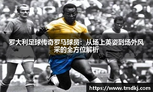 罗大利足球传奇罗马球员：从场上英姿到场外风采的全方位解析